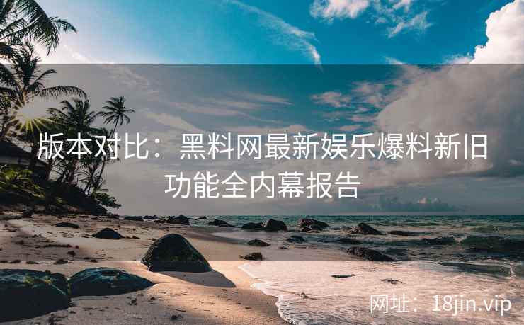 版本对比：黑料网最新娱乐爆料新旧功能全内幕报告