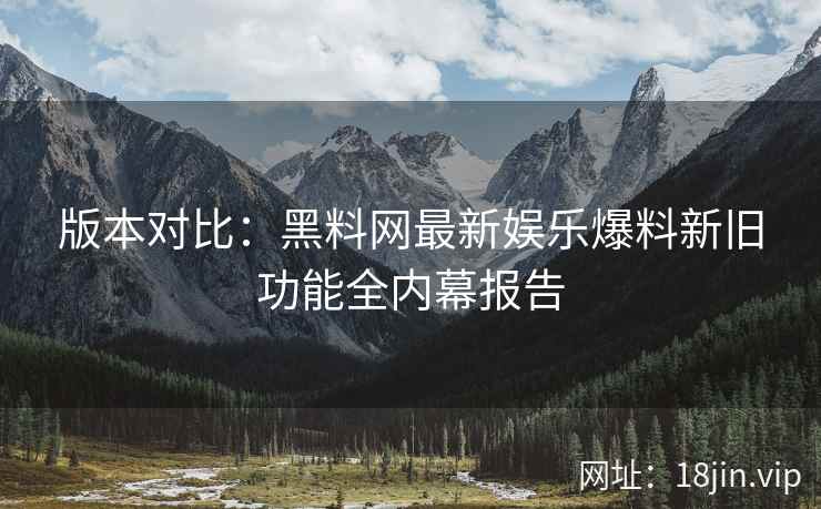 版本对比：黑料网最新娱乐爆料新旧功能全内幕报告  第2张