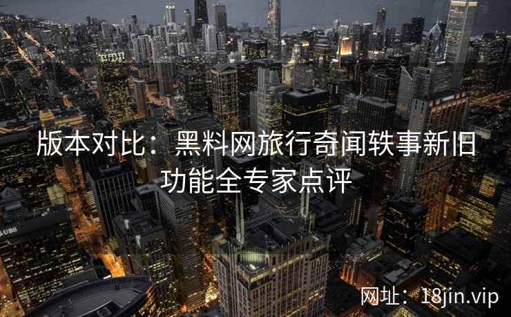 版本对比：黑料网旅行奇闻轶事新旧功能全专家点评  第2张