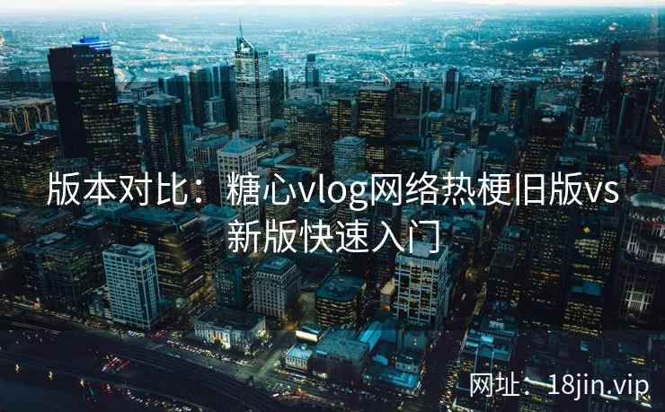 版本对比：糖心vlog网络热梗旧版vs新版快速入门  第2张