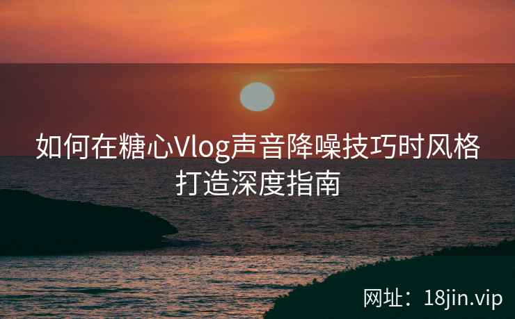 如何在糖心Vlog声音降噪技巧时风格打造深度指南  第2张