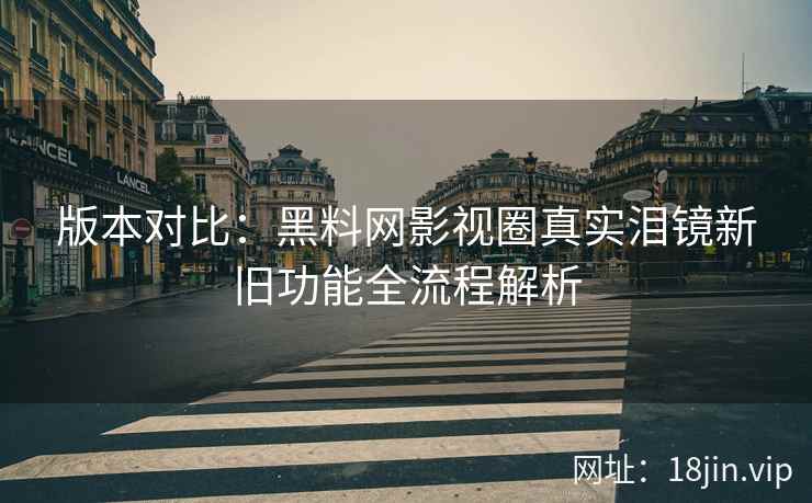 版本对比：黑料网影视圈真实泪镜新旧功能全流程解析  第1张