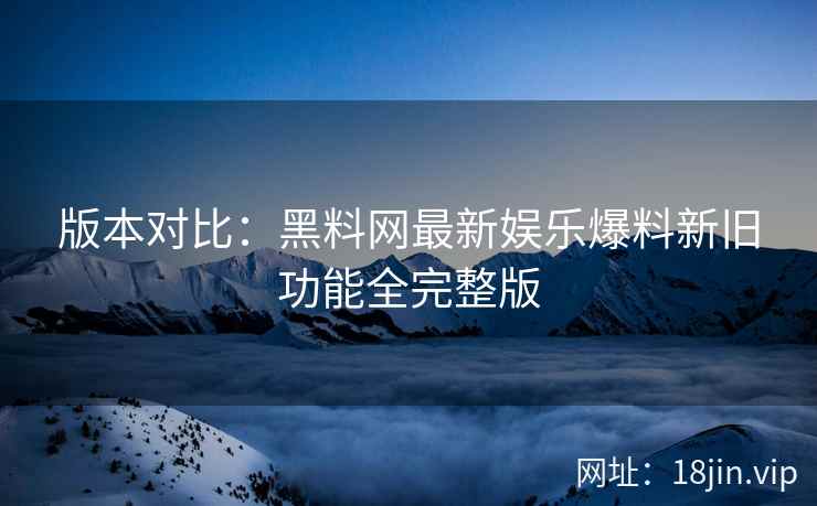 版本对比：黑料网最新娱乐爆料新旧功能全完整版  第2张